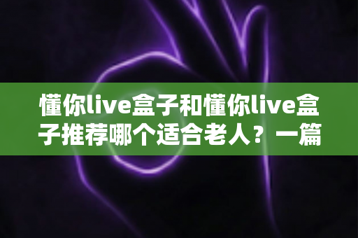懂你live盒子和懂你live盒子推荐哪个适合老人？一篇文章帮你彻底搞懂选购难题