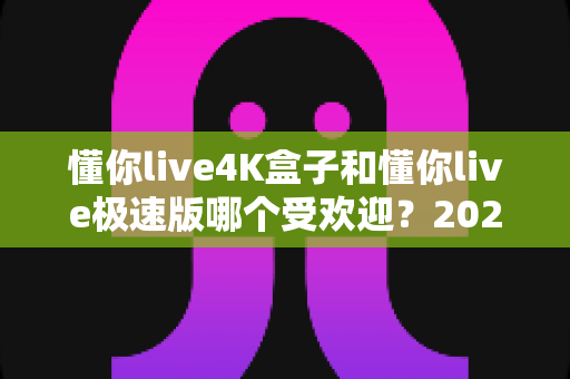 懂你live4K盒子和懂你live极速版哪个受欢迎?2025最新对比评测助你一步选对 懂你live4K盒子和懂你live极速版哪个受欢迎?2025最新对比评测助你一步选对