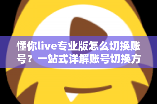 懂你live专业版怎么切换账号？一站式详解账号切换方法、常见问题与安全指南