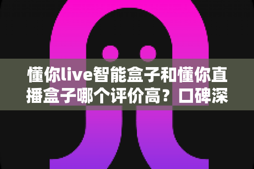 懂你live智能盒子和懂你直播盒子哪个评价高?口碑深度对比与选购避坑指南 懂你live智能盒子和懂你直播盒子哪个评价高?口碑深度对比与选购避坑指南