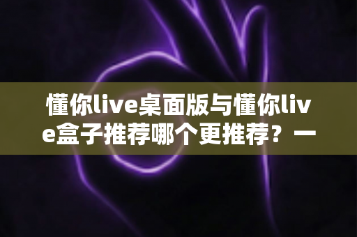 懂你live桌面版与懂你live盒子推荐哪个更推荐？一文读懂两大版本差异与选购指南
