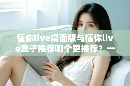 懂你live桌面版与懂你live盒子推荐哪个更推荐？一文读懂两大版本差异与选购指南