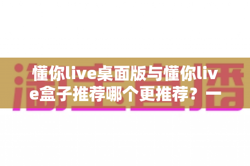 懂你live桌面版与懂你live盒子推荐哪个更推荐？一文读懂两大版本差异与选购指南