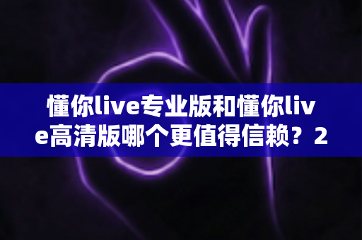 懂你live专业版和懂你live高清版哪个更值得信赖?2025年最全对比测评与选购指南 懂你live专业版和懂你live高清版哪个更值得信赖?2025年最全对比测评与选购指南
