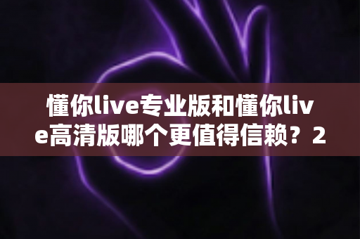 懂你live专业版和懂你live高清版哪个更值得信赖？2025年最全对比测评与选购指南