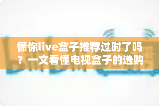 懂你live盒子推荐过时了吗？一文看懂电视盒子的选购真相
