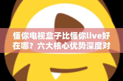 懂你电视盒子比懂你live好在哪?六大核心优势深度对比,帮你选对家庭观影方案 懂你电视盒子比懂你live好在哪?六大核心优势深度对比,帮你选对家庭观影方案