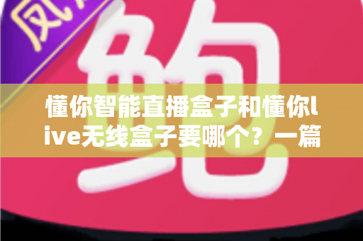 懂你智能直播盒子和懂你live无线盒子要哪个？一篇讲透选购思路的实用指南