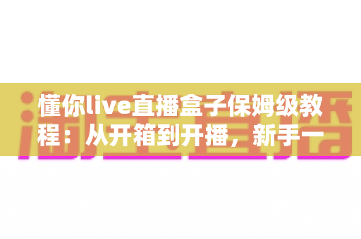 懂你live直播盒子保姆级教程：从开箱到开播，新手一步到位的完整指南