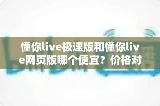 懂你live极速版和懂你live网页版哪个便宜？价格对比与选购全指南