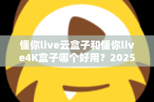 懂你live云盒子和懂你live4K盒子哪个好用？2025最新选购对比指南帮你一次看懂
