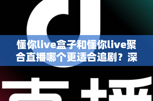 懂你live盒子和懂你live聚合直播哪个更适合追剧？深度对比评测，帮你找到最适合自己的追剧神器