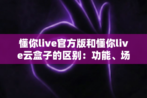 懂你live官方版和懂你live云盒子的区别:功能、场景与选择全解析 懂你live官方版和懂你live云盒子的区别:功能、场景与选择全解析