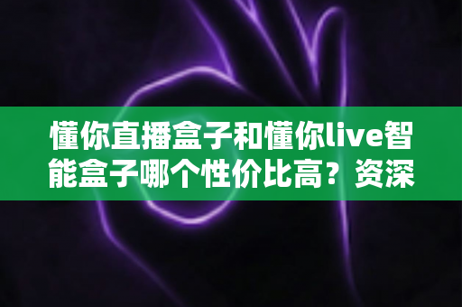 懂你直播盒子和懂你live智能盒子哪个性价比高？资深实测对比全解析，看完再买不花冤枉钱