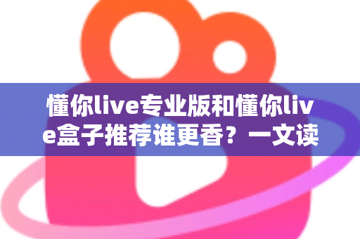 懂你live专业版和懂你live盒子推荐谁更香？一文读懂两大版本差异，选对直播工具不踩坑
