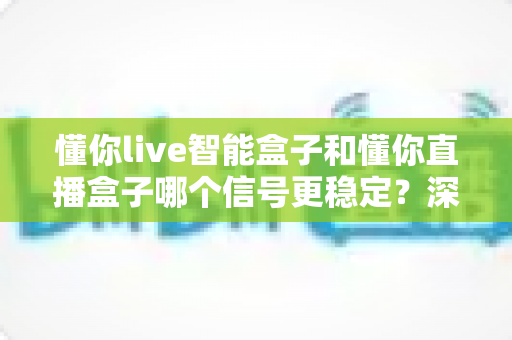 懂你live智能盒子和懂你直播盒子哪个信号更稳定?深度对比解析帮你选出更适合的电视盒子 懂你live智能盒子和懂你直播盒子哪个信号更稳定?深度对比解析帮你选出更适合的电视盒子