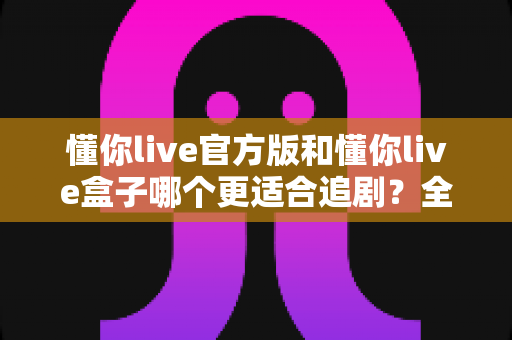 懂你live官方版和懂你live盒子哪个更适合追剧?全面对比帮你找到最佳追剧方案 懂你live官方版和懂你live盒子哪个更适合追剧?全面对比帮你找到最佳追剧方案