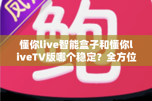 懂你live智能盒子和懂你liveTV版哪个稳定？全方位对比分析与选购攻略