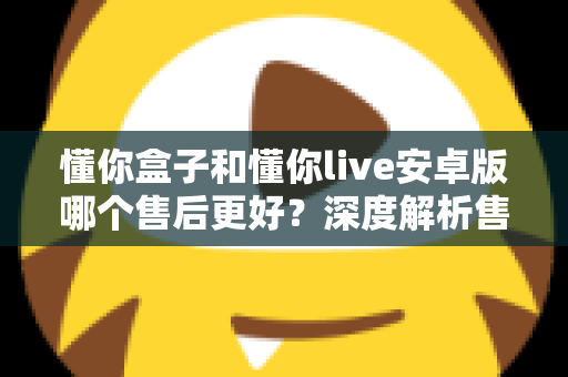 懂你盒子和懂你live安卓版哪个售后更好?深度解析售后服务差异与实用选购指南 懂你盒子和懂你live安卓版哪个售后更好?深度解析售后服务差异与实用选购指南