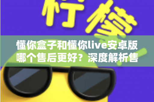 懂你盒子和懂你live安卓版哪个售后更好?深度解析售后服务差异与实用选购指南 懂你盒子和懂你live安卓版哪个售后更好?深度解析售后服务差异与实用选购指南