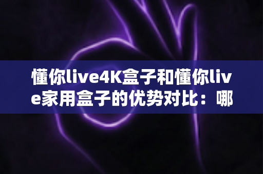 懂你live4K盒子和懂你live家用盒子的优势对比：哪款电视盒子才是你家庭娱乐的明智之选？