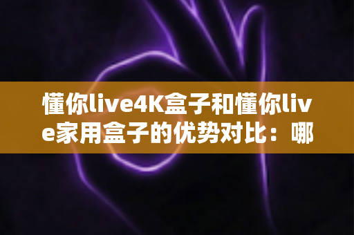 懂你live4K盒子和懂你live家用盒子的优势对比：哪款电视盒子才是你家庭娱乐的明智之选？
