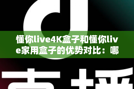 懂你live4K盒子和懂你live家用盒子的优势对比：哪款电视盒子才是你家庭娱乐的明智之选？