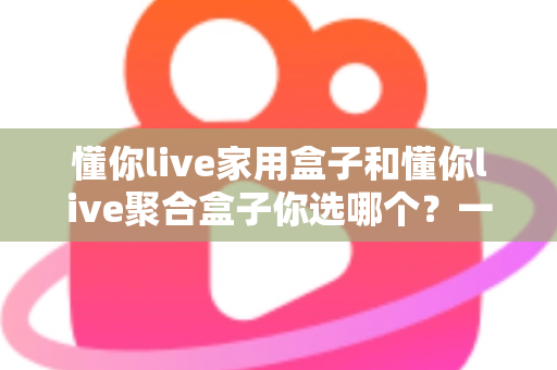 懂你live家用盒子和懂你live聚合盒子你选哪个？一文看懂两大盒子的区别与选购指南