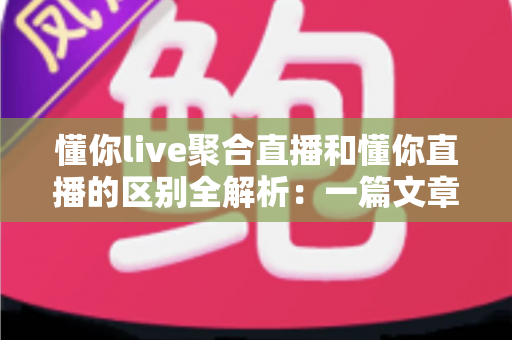 懂你live聚合直播和懂你直播的区别全解析：一篇文章帮你选对直播平台