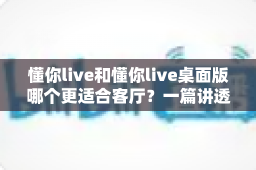 懂你live和懂你live桌面版哪个更适合客厅？一篇讲透客厅娱乐最优解的深度指南