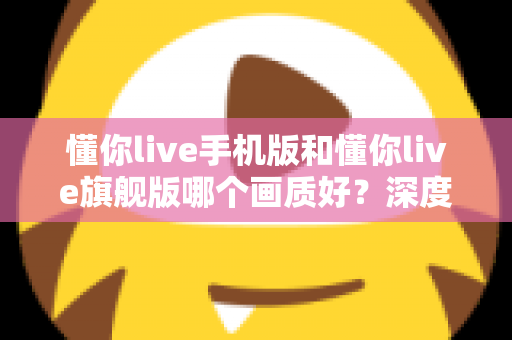 懂你live手机版和懂你live旗舰版哪个画质好？深度对比解析帮你选对版本