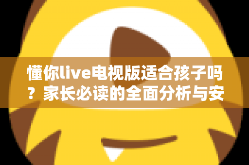 懂你live电视版适合孩子吗?家长必读的全面分析与安全使用指南 懂你live电视版适合孩子吗?家长必读的全面分析与安全使用指南