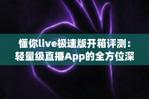 懂你live极速版开箱评测：轻量级直播App的全方位深度体验与真实感受分享