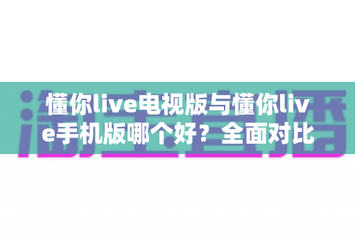 懂你live电视版与懂你live手机版哪个好?全面对比助你选出最适合的观看方式 懂你live电视版与懂你live手机版哪个好?全面对比助你选出最适合的观看方式