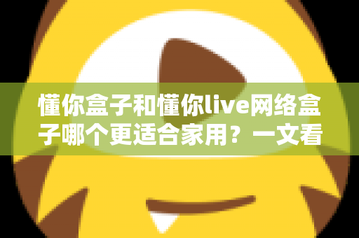 懂你盒子和懂你live网络盒子哪个更适合家用?一文看懂两大热门电视盒子的真实差异与选购指南 懂你盒子和懂你live网络盒子哪个更适合家用?一文看懂两大热门电视盒子的真实差异与选购指南