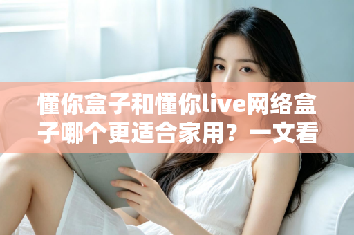 懂你盒子和懂你live网络盒子哪个更适合家用？一文看懂两大热门电视盒子的真实差异与选购指南
