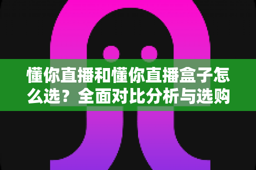 懂你直播和懂你直播盒子怎么选?全面对比分析与选购避坑指南 懂你直播和懂你直播盒子怎么选?全面对比分析与选购避坑指南