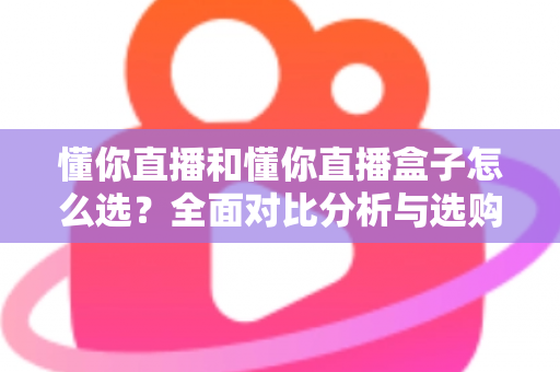 懂你直播和懂你直播盒子怎么选?全面对比分析与选购避坑指南 懂你直播和懂你直播盒子怎么选?全面对比分析与选购避坑指南
