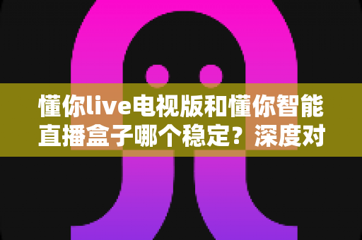 懂你live电视版和懂你智能直播盒子哪个稳定?深度对比分析帮你选对不踩坑 懂你live电视版和懂你智能直播盒子哪个稳定?深度对比分析帮你选对不踩坑