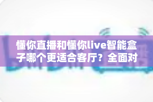 懂你直播和懂你live智能盒子哪个更适合客厅?全面对比帮你找到最适合的客厅观影方案 懂你直播和懂你live智能盒子哪个更适合客厅?全面对比帮你找到最适合的客厅观影方案