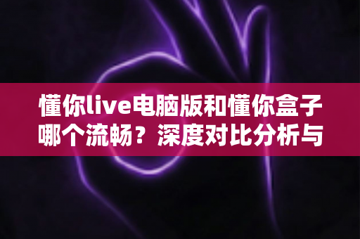 懂你live电脑版和懂你盒子哪个流畅？深度对比分析与选购使用指南全解析