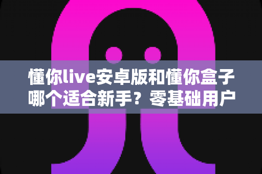 懂你live安卓版和懂你盒子哪个适合新手？零基础用户的深度对比与选择指南