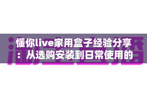 懂你live家用盒子经验分享：从选购安装到日常使用的全方位实用心得