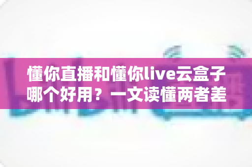懂你直播和懂你live云盒子哪个好用？一文读懂两者差异，选对工具少走弯路