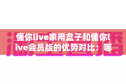 懂你live家用盒子和懂你live会员版的优势对比：哪款更适合你的家庭娱乐需求？全面解析与选购指南