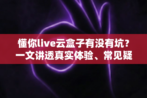 懂你live云盒子有没有坑？一文讲透真实体验、常见疑虑与避坑指南
