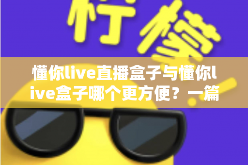 懂你live直播盒子与懂你live盒子哪个更方便？一篇文章帮你彻底搞懂两款盒子的差异与选购技巧