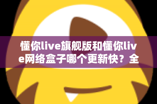 懂你live旗舰版和懂你live网络盒子哪个更新快?全面解析两大版本的更新速度与选购建议 懂你live旗舰版和懂你live网络盒子哪个更新快?全面解析两大版本的更新速度与选购建议