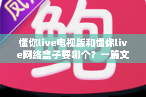 懂你live电视版和懂你live网络盒子要哪个？一篇文章帮你做出最适合自己的观看选择