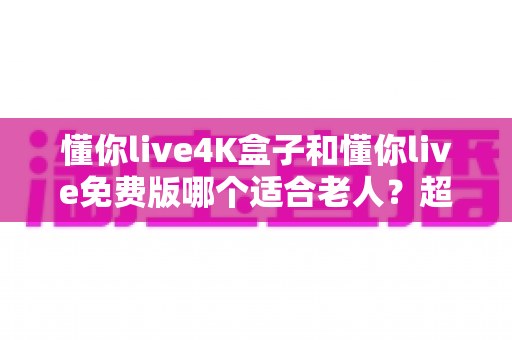 懂你live4K盒子和懂你live免费版哪个适合老人？超详细选购指南帮你为爸妈做出明智选择